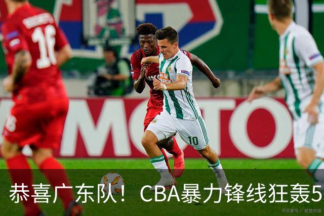 恭喜广东队！CBA暴力锋线狂轰53分，或被朱芳雨重金挖走？